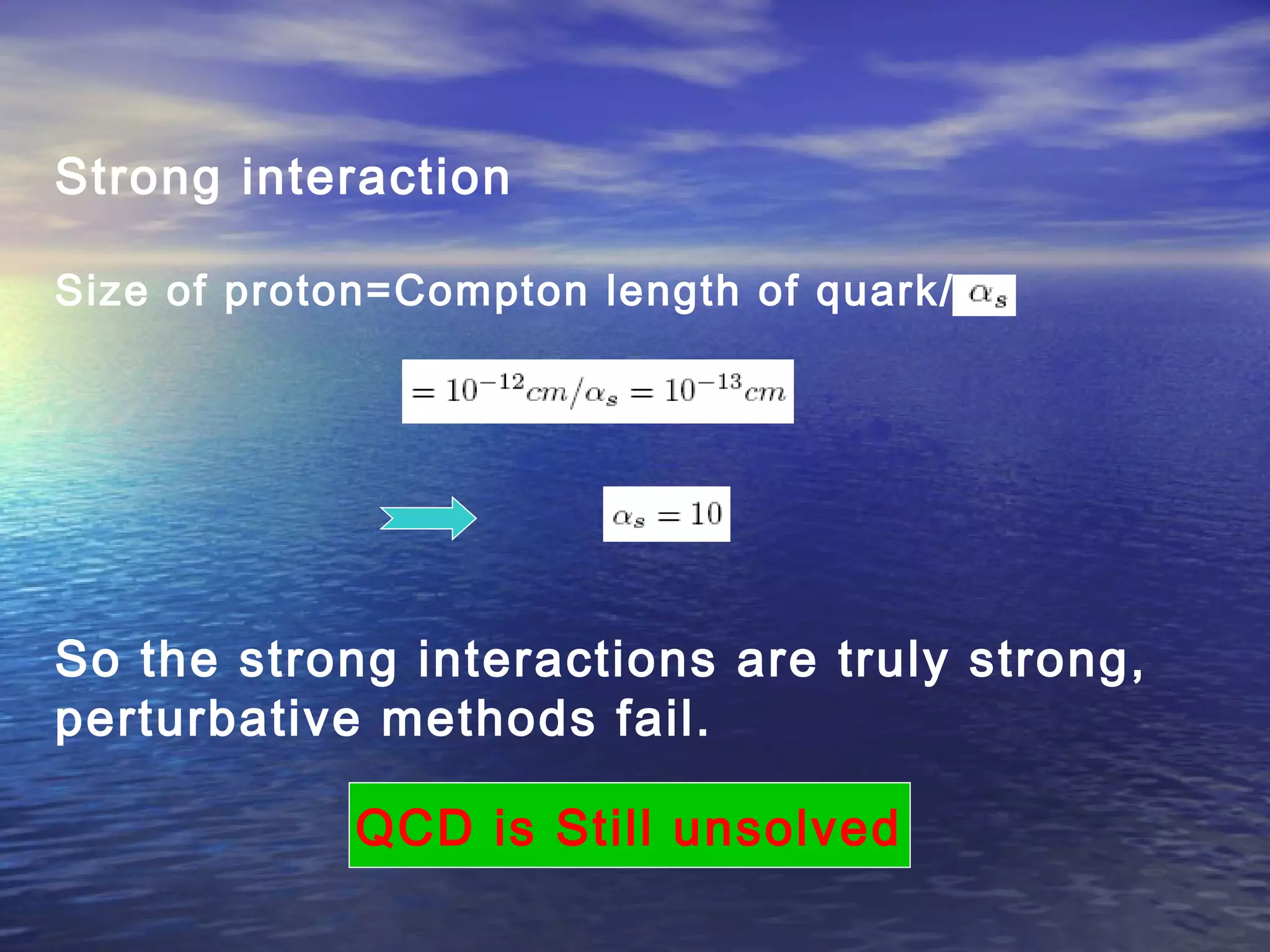 Strong interaction
Size of proton=Compton length of quark/
So the strong interactions are truly strong,
perturbative methods fail.
QCD is Still unsolved
 