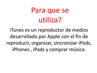Para que se utiliza?iTunes es un reproductor de medios desarrollado por Apple con el fin de reproducir, organizar, sincronizar iPods, iPhones , iPads y comprar música.