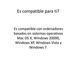 Es compatible para ti?Es compatible con ordenadores basados en sistemas operativos Mac OS X, Windows 20000, Windows XP, Windows Vista y Windows 7.