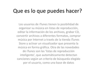 Que es lo que puedes hacer?Los usuarios de iTunes tienen la posibilidad de organizar su música en listas de reproducción, editar la información de los archivos, grabar CD, convertir archivos a diferentes formatos, comprar música por Internet a través de la tienda iTunesStore y activar un visualizador que presenta la música en forma gráfica. Otra de las novedades de iTunes son las 'listas de reproducción inteligente', que automáticamente detectan canciones según un criterio de búsqueda elegido por el usuario, como una base de datos