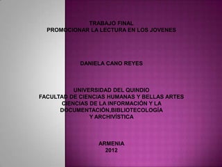 TRABAJO FINAL
  PROMOCIONAR LA LECTURA EN LOS JOVENES




            DANIELA CANO REYES



          UNIVERSIDAD DEL QUINDIO
FACULTAD DE CIENCIAS HUMANAS Y BELLAS ARTES
      CIENCIAS DE LA INFORMACIÓN Y LA
      DOCUMENTACIÓN,BIBLIOTECOLOGÍA
               Y ARCHIVÍSTICA



                 ARMENIA
                   2012
 