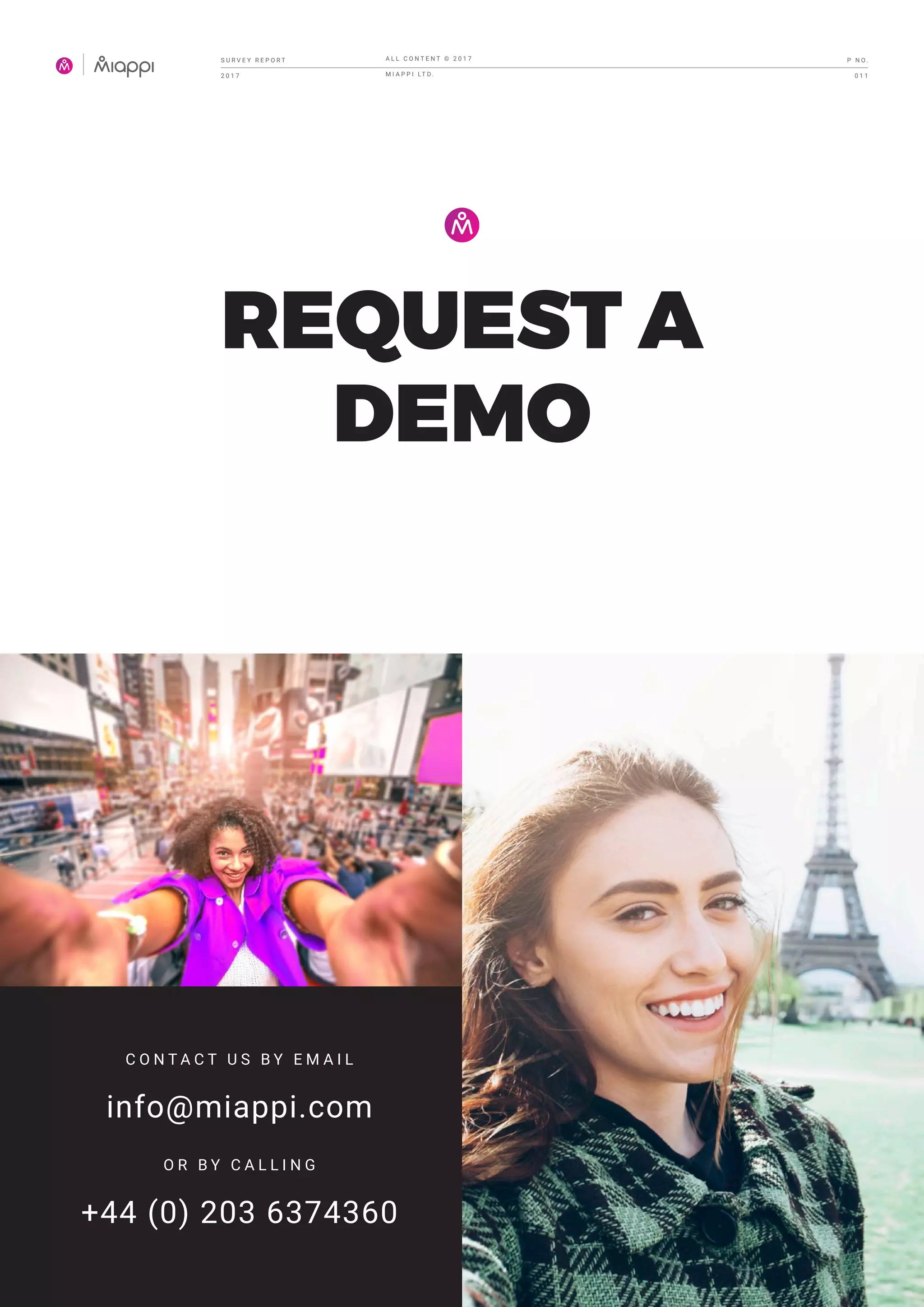 REQUEST A
DEMO
C O N T A C T U S B Y E M A I L
info@miappi.com
O R B Y C A L L I N G
+44 (0) 203 6374360
S U R V E Y R E P O R T
2 0 1 7
A L L C O N T E N T © 2 0 1 7
M I A P P I LT D .
P N O .
0 1 1
 