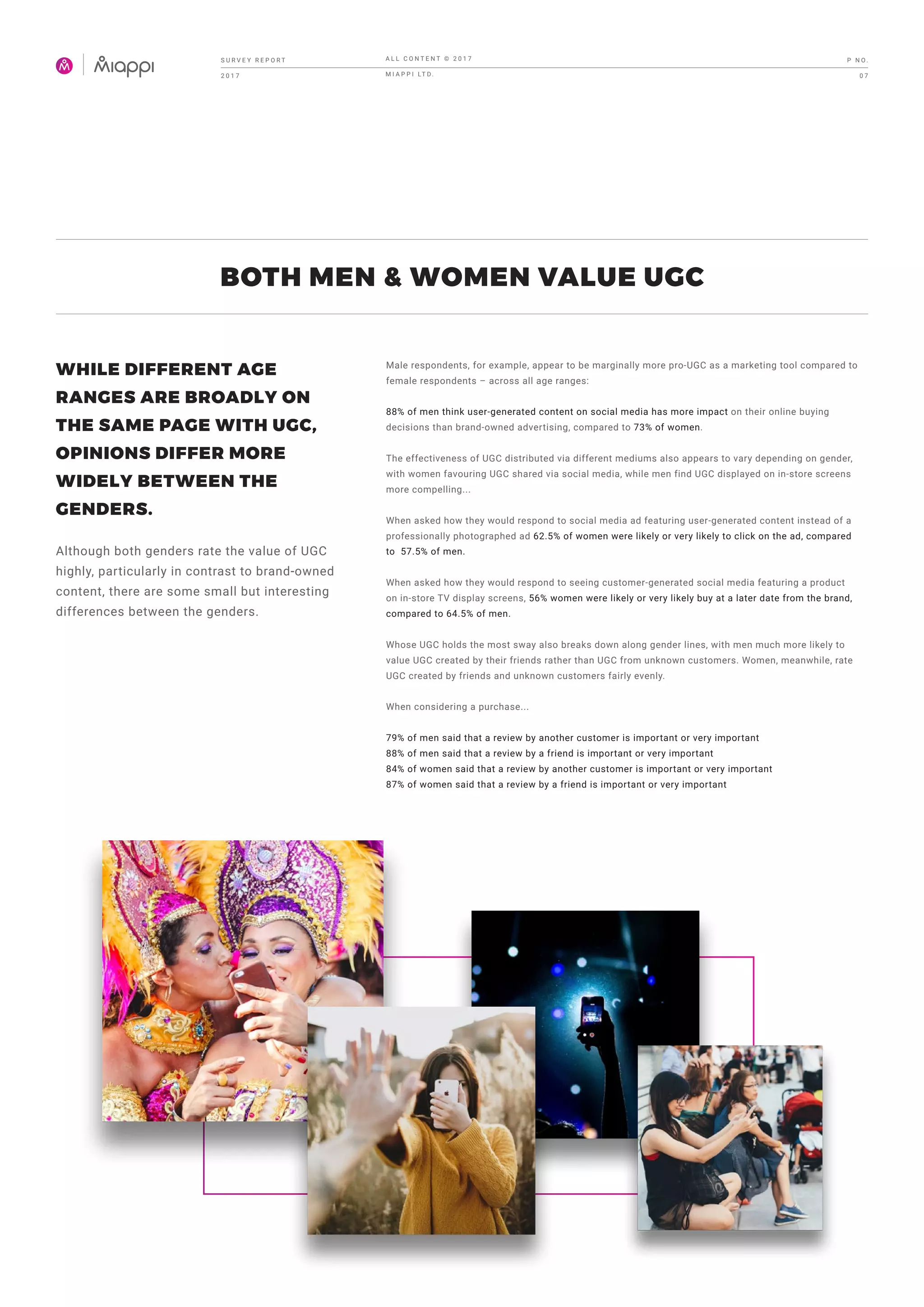 BOTH MEN & WOMEN VALUE UGC
Male respondents, for example, appear to be marginally more pro-UGC as a marketing tool compared to
female respondents – across all age ranges:
88% of men think user-generated content on social media has more impact on their online buying
decisions than brand-owned advertising, compared to 73% of women.
The effectiveness of UGC distributed via different mediums also appears to vary depending on gender,
with women favouring UGC shared via social media, while men find UGC displayed on in-store screens
more compelling...
When asked how they would respond to social media ad featuring user-generated content instead of a
professionally photographed ad 62.5% of women were likely or very likely to click on the ad, compared
to 57.5% of men.
When asked how they would respond to seeing customer-generated social media featuring a product
on in-store TV display screens, 56% women were likely or very likely buy at a later date from the brand,
compared to 64.5% of men.
Whose UGC holds the most sway also breaks down along gender lines, with men much more likely to
value UGC created by their friends rather than UGC from unknown customers. Women, meanwhile, rate
UGC created by friends and unknown customers fairly evenly.
When considering a purchase...
79% of men said that a review by another customer is important or very important
88% of men said that a review by a friend is important or very important
84% of women said that a review by another customer is important or very important
87% of women said that a review by a friend is important or very important
WHILE DIFFERENT AGE
RANGES ARE BROADLY ON
THE SAME PAGE WITH UGC,
OPINIONS DIFFER MORE
WIDELY BETWEEN THE
GENDERS.
Although both genders rate the value of UGC
highly, particularly in contrast to brand-owned
content, there are some small but interesting
differences between the genders.
S U R V E Y R E P O R T
2 0 1 7
A L L C O N T E N T © 2 0 1 7
M I A P P I LT D .
P N O .
0 7
 