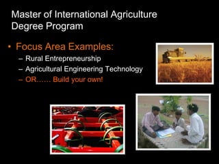 Master of International Agriculture
Degree Program

• Focus Area Examples:
  – Rural Entrepreneurship
  – Agricultural Engineering Technology
  – OR…… Build your own!
 