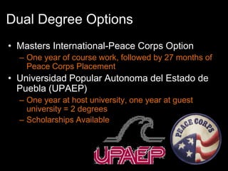 Dual Degree Options
• Masters International-Peace Corps Option
  – One year of course work, followed by 27 months of
    Peace Corps Placement
• Universidad Popular Autonoma del Estado de
  Puebla (UPAEP)
  – One year at host university, one year at guest
    university = 2 degrees
  – Scholarships Available
 