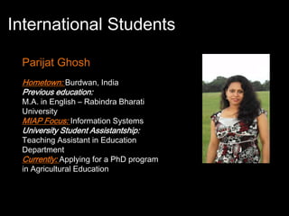 International Students

 Parijat Ghosh
 Hometown: Burdwan, India
 Previous education:
 M.A. in English – Rabindra Bharati
 University
 MIAP Focus: Information Systems
 University Student Assistantship:
 Teaching Assistant in Education
 Department
 Currently: Applying for a PhD program
 in Agricultural Education
 