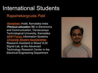 International Students
 Rajashekargouda Patil
 Hometown: Hubli, Karnataka India
 Previous education: BE in Electronics
 and Communication, Visvesvaraya
 Technological University, Karnataka
 MIAP Focus: Information Systems
 University Student Assistantship:
 Research Assistant in Mixed VLSI
 Signal Lab, at the Advanced
 Technology Research Center in the
 Electrical Engineering Department
 