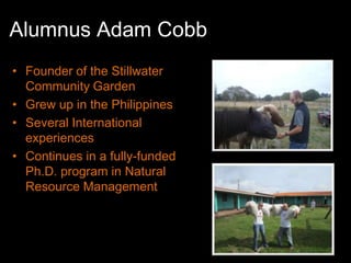 Alumnus Adam Cobb
• Founder of the Stillwater
  Community Garden
• Grew up in the Philippines
• Several International
  experiences
• Continues in a fully-funded
  Ph.D. program in Natural
  Resource Management
 