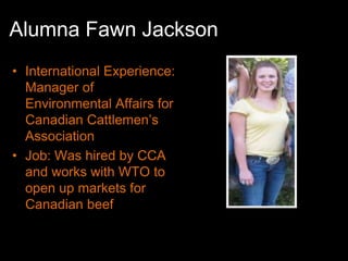 Alumna Fawn Jackson
• International Experience:
  Manager of
  Environmental Affairs for
  Canadian Cattlemen’s
  Association
• Job: Was hired by CCA
  and works with WTO to
  open up markets for
  Canadian beef
 