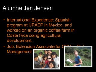 Alumna Jen Jensen
• International Experience: Spanish
  program at UPAEP in Mexico, and
  worked on an organic coffee farm in
  Costa Rica doing agricultural
  development.
• Job: Extension Associate for OSU in Risk
  Management Education
 