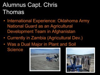 Alumnus Capt. Chris
Thomas
• International Experience: Oklahoma Army
  National Guard as an Agricultural
  Development Team in Afghanistan
• Currently in Zambia (Agricultural Dev.)
• Was a Dual Major in Plant and Soil
  Science
 