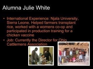 Alumna Julie White
• International Experience: Njala University,
  Sierra Leone. Helped farmers transplant
  rice, worked with a womens co-op and
  participated in production training for a
  chicken vaccine
• Job: Currently the Director for Ohio
  Cattlemens Association
 