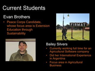 Current Students
Evan Brothers
• Peace Corps Candidate,
  whose focus area is Extension
  Education through
  Sustainability


                            Bailey Silvers
                            • Currently working full time for an
                              Agricultural Software company
                            • Did her International Experience
                              in Argentina
                            • Focus area in Agricultural
                              Business
 