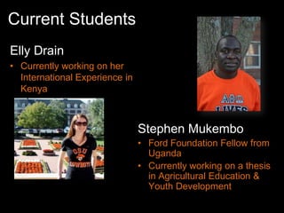Current Students
Elly Drain
• Currently working on her
  International Experience in
  Kenya



                                Stephen Mukembo
                                • Ford Foundation Fellow from
                                  Uganda
                                • Currently working on a thesis
                                  in Agricultural Education &
                                  Youth Development
 