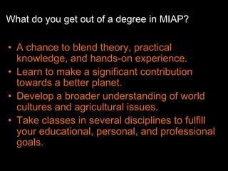 What do you get out of a degree in MIAP?

• A chance to blend theory, practical
  knowledge, and hands-on experience.
• Learn to make a significant contribution
  towards a better planet.
• Develop a broader understanding of world
  cultures and agricultural issues.
• Take classes in several disciplines to fulfill
  your educational, personal, and professional
  goals.
 