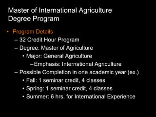 Master of International Agriculture
Degree Program
• Program Details
   – 32 Credit Hour Program
   – Degree: Master of Agriculture
      • Major: General Agriculture
         – Emphasis: International Agriculture
   – Possible Completion in one academic year (ex.)
      • Fall: 1 seminar credit, 4 classes
      • Spring: 1 seminar credit, 4 classes
      • Summer: 6 hrs. for International Experience
 