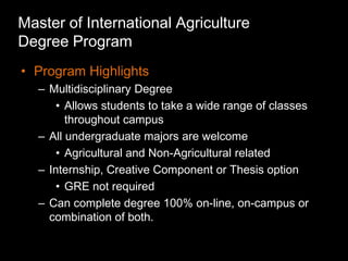 Master of International Agriculture
Degree Program
• Program Highlights
   – Multidisciplinary Degree
       • Allows students to take a wide range of classes
         throughout campus
   – All undergraduate majors are welcome
       • Agricultural and Non-Agricultural related
   – Internship, Creative Component or Thesis option
       • GRE not required
   – Can complete degree 100% on-line, on-campus or
     combination of both.
 