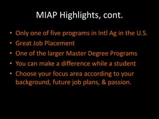 MIAP Highlights, cont.
•   Only one of five programs in Intl Ag in the U.S.
•   Great Job Placement
•   One of the larger Master Degree Programs
•   You can make a difference while a student
•   Choose your focus area according to your
    background, future job plans, & passion.
 