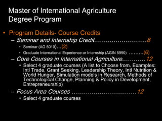 Master of International Agriculture
 Degree Program
• Program Details- Course Credits
  – Seminar and Internship Credit………………………8
    • Seminar (AG 5010)…(2)
    • Graduate International Experience or Internship (AGIN 5990)   ………(6)
  – Core Courses in International Agriculture…………12
    • Select 4 graduate courses (A list to Choose from. Examples:
      Intl Trade, Grant Seeking, Leadership Theory, Intl Nutrition &
      World Hunger, Simulation models in Research, Methods of
      Technological Change, Planning & Policy in Development,
      Entrepreneurship)
  – Focus Area Courses ……………………………12
    • Select 4 graduate courses
 