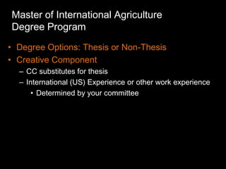 Master of International Agriculture
Degree Program
• Degree Options: Thesis or Non-Thesis
• Creative Component
  – CC substitutes for thesis
  – International (US) Experience or other work experience
      • Determined by your committee
 