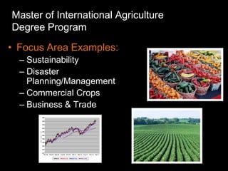 Master of International Agriculture
Degree Program
• Focus Area Examples:
  – Sustainability
  – Disaster
    Planning/Management
  – Commercial Crops
  – Business & Trade
 