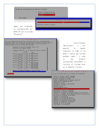 Damos por terminado
la configuració n del
RAID 10 con la acció n
“Terminar”.



                                      Seleccionamos
                         <Retroceder>     y     nos
                         aparece     la     imagen
                         siguiente la cuá l es un
                         menú e indica que acció n
                         podemos tomar... y como
                         es      una      primera
                         instalació n procedemos a
                         instalar el sistema base
                         en la maquina virtual.
 