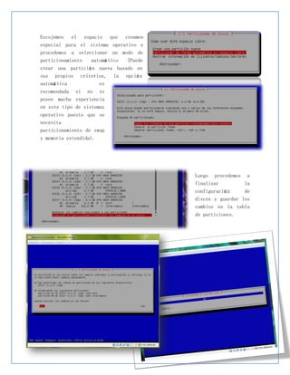 Escojemos el espacio que creamos
especial para el sistema operativo e
procedemos a seleccionar un modo de
particionamiento  automá tico (Puede
crear una partició n nueva basado en
sus propios criterios, la opció n
automá tica          es
recomendada si no te
posee mucha experiencia
en este tipo de sistemas
operativo puesto que se
necesita
particionamiento de swap
y memoria extendida).




                                       Luego procedemos a
                                       finalizar        la
                                       configuració n    de
                                       discos y guardar los
                                       cambios en la tabla
                                       de particiones.
 