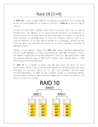 Raid 10 (1+0)
Un RAID 1+0, a veces llamado RAID 10, es parecido a un RAID 0+1 con la excepción
de que los niveles RAID que lo forman se invierte: el RAID 10 es una división de
espejos.

En cada división RAID 1 pueden fallar todos los discos salvo uno sin que se
pierdan datos. Sin embargo, si los discos que han fallado no se reemplazan, el
restante pasa a ser un punto único de fallo para todo el conjunto. Si ese disco
falla entonces, se perderán todos los datos del conjunto completo. Como en el
caso del RAID 0+1, si un disco que ha fallado no se reemplaza, entonces un solo
error de medio irrecuperable que ocurra en el disco espejado resultaría en
pérdida de datos.

Debido a estos mayores riesgos del RAID 1+0, muchos entornos empresariales
críticos están empezando a evaluar configuraciones RAID más tolerantes a fallos
que añaden un mecanismo de paridad subyacente. Entre los más prometedores están
los enfoques híbridos como el RAID 0+1+5 (espejo sobre paridad única) o RAID
0+1+6 (espejo sobre paridad dual).

El RAID 10 es a menudo la mejor elección para bases de datos de altas
prestaciones, debido a que la ausencia de cálculos de paridad proporciona mayor
velocidad de escritura, Razón por la cual este documento presenta có mo
instalar/implementar un RAID 10 por software usando la plataforma Debian,
Sistema basado en Unix de índole gratuita ademá s que lo soporta por defecto a la
hora de instalar el sistema.
 