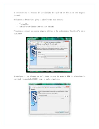 A continuació n el Proceso de instalació n del RAID 10 en Debian en una maquina
virtual.

Herramientas Utilizadas para la elaboració n del manual:

      VirtualBox
      debian-6.0.0-amd64-i386-netinst (412MB)

Procedemos a crear una nueva má quina virtual y la nombraremos “archivos2”y pulse
siguiente.




Seleccionar si se dispone de suficiente recurso de memoria RAM la seleccione la
cantidad recomendada(256MB) o má s y pulse siguiente.
 