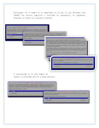 Continuamos con el nombre de la computadora en la red, la cual dejaremos como
“debían” por motivos prá cticos y facilidad de seguimiento, he igualmente
dejaremos en blanco las siguientes ventanas.




A continuació n se le pide nombre de
usuario y contraseñ a para el sistema operativo
 