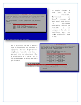 Ya cuando llegamos a
                                      esta    parte    de    la
                                                  instalació n,
                                      “Particionado          de
                                      discos”, escojemos el
                                      modo manual para agregar
                                      las          particiones
                                      previamente creadas en
                                      VirtualBox    y     las
                                      agregamos a la tabla de
                                      particiones   para    que
                                      esté n disponibles   para
                                      su uso.




En la siguiente ventana se muestra
como se representan las unidades ya
agregadas a la tabla de particiones
simplemente haciendo seleccione y
pulsando enter en cada una de ellas
y agregá ndolas a la tabla, por lo
que procederemos a seleccionar RAID
por software.
 