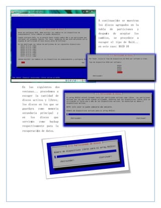 A continuació n se muestran
                                los discos agregados en la
                                tabla de particiones y
                                despué s de aceptar los
                                cambios, se procedece a
                                escoger el tipo de Raid...
                                en este caso: RAID 10




En   las    siguientes    dos
ventanas... procedemos a
escoger la cantidad de
discos activos y libres;
los discos en los que se
guardara como memoria
secundaria principal y
en    los     discos    que
servirá n    como    backup
respectivamente para la
recuperació n de datos.
 