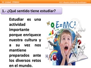 1.- ¿Qué sentido tiene estudiar?
Estudiar es una
actividad
importante
porque enriquece
nuestra cultura y
a su vez nos
mantiene
preparados ante
los diversos retos
en el mundo.
III- Unidad : PFRRHH I.E.P «Nuestra Señora de Guadalupe»
 