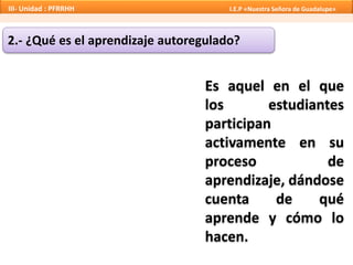 2.- ¿Qué es el aprendizaje autoregulado?
Es aquel en el que
los estudiantes
participan
activamente en su
proceso de
aprendizaje, dándose
cuenta de qué
aprende y cómo lo
hacen.
III- Unidad : PFRRHH I.E.P «Nuestra Señora de Guadalupe»
 