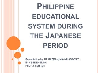 PHILIPPINE
EDUCATIONAL
SYSTEM DURING
THE JAPANESE
PERIOD
Presentation by: DE GUZMAN, MIA MILAGROS T.
II-17 BSE ENGLISH
PROF J. FERRER
 