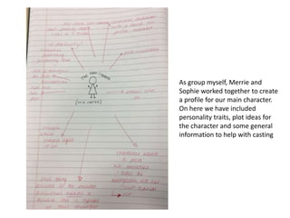 As group myself, Merrie and
Sophie worked together to create
a profile for our main character.
On here we have included
personality traits, plot ideas for
the character and some general
information to help with casting
 