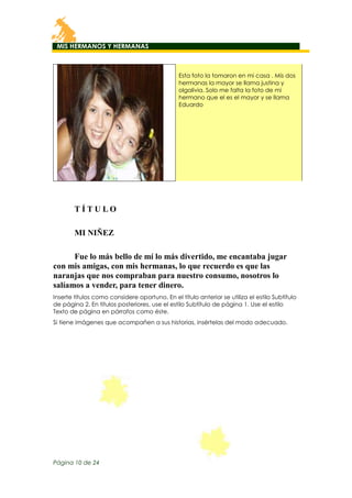 MIS HERMANOS Y HERMANAS

Esta foto la tomaron en mi casa . Mis dos
hermanas la mayor se llama justina y
olgalivia. Solo me falta la foto de mi
hermano que el es el mayor y se llama
Eduardo

TÍTULO
MI NIÑEZ
Fue lo más bello de mí lo más divertido, me encantaba jugar
con mis amigas, con mis hermanas, lo que recuerdo es que las
naranjas que nos compraban para nuestro consumo, nosotros lo
salíamos a vender, para tener dinero.
Inserte títulos como considere oportuno. En el título anterior se utiliza el estilo Subtítulo
de página 2. En títulos posteriores, use el estilo Subtítulo de página 1. Use el estilo
Texto de página en párrafos como éste.
Si tiene imágenes que acompañen a sus historias, insértelas del modo adecuado.

Página 10 de 24

 