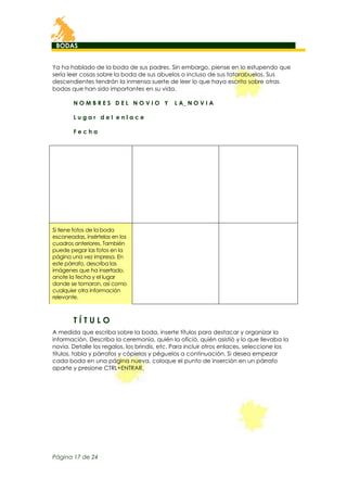 BODAS
Ya ha hablado de la boda de sus padres. Sin embargo, piense en lo estupendo que
sería leer cosas sobre la boda de sus abuelos o incluso de sus tatarabuelos. Sus
descendientes tendrán la inmensa suerte de leer lo que haya escrito sobre otras
bodas que han sido importantes en su vida.
NOMBRES DEL NOVIO Y

L A_ N O V I A

Lugar del enlace
Fecha

Si tiene fotos de la boda
escaneadas, insértelas en los
cuadros anteriores. También
puede pegar las fotos en la
página una vez impresa. En
este párrafo, describa las
imágenes que ha insertado,
anote la fecha y el lugar
donde se tomaron, así como
cualquier otra información
relevante.

TÍTULO
A medida que escriba sobre la boda, inserte títulos para destacar y organizar la
información. Describa la ceremonia, quién la ofició, quién asistió y lo que llevaba la
novia. Detalle los regalos, los brindis, etc. Para incluir otros enlaces, seleccione los
títulos, tabla y párrafos y cópielos y péguelos a continuación. Si desea empezar
cada boda en una página nueva, coloque el punto de inserción en un párrafo
aparte y presione CTRL+ENTRAR.

Página 17 de 24

 