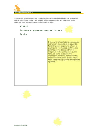 EVENTOS RELIGIOSOS
Si tiene una estrecha relación con la religión, probablemente participe en eventos
que le gustaría recordar. Describa los eventos individuales, el programa, quién
participó y sus recuerdos y sentimientos especiales.
EVENTO
Persona o

p e r s o n a s q u e_ p a r t i c i p a n

Fecha

Si tiene una foto del objeto escaneada,
insértela en el cuadro de la izquierda.
También puede pegar una foto en la
página una vez impresa. Sustituya este
párrafo por una descripción de la
imagen, la fecha y el lugar en que se
tomó, así como cualquier otra
información. Para incluir otros eventos,
seleccione los títulos de evento y esta
tabla y cópielos y péguelos en el párrafo
siguiente.

Página 18 de 24

 