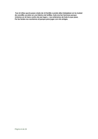 Fue mi niñez que la pase a lado de mi familia cuando ellos trabajaban en la ciudad
de cenotillo yucatan en una fabrica de tortillas, todo era tan hermoso porque
viviamos en el mero centro de ese lugar y nos enteramos de todo lo que pasa.
Por las tardes nos reuniamos al parque para jugar con mis amigas.

Página 6 de 24

 