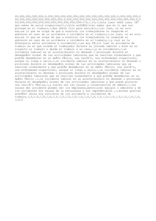00,000,000,000,000,0,000,000,000,000,000,000,000,000,000,000,000,0,000,000,000,0
00,000,000,000,000,000,000,000,0,000,000,000,000,000,000,000,000,000,000,000,0,0
00,000,000,000,000,000,000,000,000,000,000///0,/,15,/,hola juan! ehhh juan, tÃº
que sabes de salud ocupacional?,/,hola andrÃ©s!creo saber que es lo que nos
protege en el trabajo,/,Haz doble clic para escribir,/,no juan, no es solo
eso,es lo que se ocupa de que a nosotros los trabajadores no respalde el
gobierno en caso de un accidente o incidente en el trabajo,/,no juan, no es solo
eso,es lo que se ocupa de que a nosotros los trabajadores no respalde el
gobierno en caso de un accidente o incidente en el trabajo,/,y cual es la
diferencia entre accidente e incidente?,/,es muy fÃ¡cil juan un accidente de
trabajo es el que sucede al trabajador durante su jornada laboral o bien en el
trayecto al trabajo o desde el trabajo a su casa,/,y un incidente?,/,un
incidente laboral es un acontecimiento no deseado o provocado durante el
desempeÃ±o normal de las actividades laborales que se realicen normalmente y que
podrÃa desembocar en un daÃ±o fÃsico, una lesiÃ³n, una enfermedad ocupacional,
aunque no llega a serlo,/,un incidente laboral es un acontecimiento no deseado o
provocado durante el desempeÃ±o normal de las actividades laborales que se
realicen normalmente y que podrÃa desembocar en un daÃ±o fÃsico, una lesiÃ³n,
una enfermedad ocupacional, aunque no llega a serlo,/,un incidente laboral es un
acontecimiento no deseado o provocado durante el desempeÃ±o normal de las
actividades laborales que se realicen normalmente y que podrÃa desembocar en un
daÃ±o fÃsico ,/,un incidente laboral es un acontecimiento no deseado o provocado
durante el desempeÃ±o normal de las actividades laborales y que pueda provocar
una lesiiÃ³n fÃsica,/,y cuales son las causas y consecuencias de ambas?,/,las
causas del accidente pueden ser los empleados,materiales equipos o ambiente y de
los incidentes son causas de la naturaleza y son impredecibles ,/,muchas gracias
andrÃ©s! ahora soy conciente de los accidente e incidentes de
trabajo,/,0,/,0,/,0,/,0,/,0,/,0,/,0,/,0,/,0,/,0,/,0,/,0,/,0,/,0,/,0,/,0,/,0,/,0,
/,0,0
 