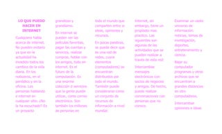 LO QUE PUEDO          grandioso y             todo el mundo que     Internet, sin         Examinar un vasto
   HACER EN            grandísimo.             comparten entre si    embargo, tiene un     universo de
   INTERNET                                    ideas, opiniones y    propósito mas         información:
                       En internet se
                                               recursos.             practico. Las         noticias, temas de
Cualquiera habla       pueden ver las
                                                                     siguientes son        investigación,
acerca de internet.    películas favoritas,    En pocas palabras,
                                                                     algunas de las        deportes,
No pueden evitarlo     pagar las cuentas y     se puede decir que
                                                                     actividades que se    entretenimiento y
ya que en la           servicios, realizar     es una red de
                                                                     pueden realizar a     ciencia.
actualidad ha          compras, hablar con     redes, cuyos
                                                                     través de esta red:
invadido todos los     los amigos, todo en     elementos                                   Bajar su
cambios de la vida     internet. Es el         (computadores) se     Intercambiar          computador
diaria. En los         futuro de la            encuentran            mensajes              programas y otros
noticieros, en el      computación. Es         distribuidos por      electrónicos con      archivos que se
periódico y en la      una enorme              todo el mundo.        socios de negocios    encuentran a
oficina. Las           colección d servicios   También puede         y amigos. De hecho,   grandes distancias
personas hablando      que la gente puede      considerarse como     puede realizar        en otro
e internet en          utilizar, como correo   un conjunto de        conversaciones con    computadores.
cualquier sitio. ¿No   electrónico. Son        recursos de           personas que no
                                                                                           Intercambiar
la ha escuchado? Es    también los millones    información a nivel   conoce.
                                                                                           opiniones e ideas
un proyecto            de personas en          mundial.
 