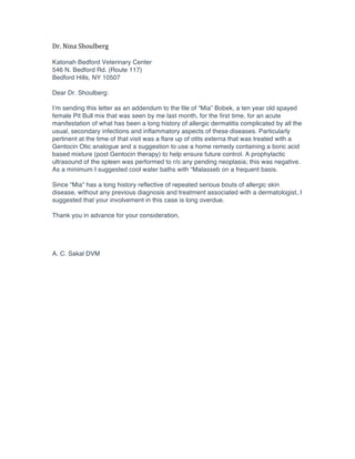Dr.	
  Nina	
  Shoulberg	
  
	
  
Katonah Bedford Veterinary Center
546 N. Bedford Rd. (Route 117)
Bedford Hills, NY 10507

Dear Dr. Shoulberg:

I’m sending this letter as an addendum to the file of “Mia” Bobek, a ten year old spayed
female Pit Bull mix that was seen by me last month, for the first time, for an acute
manifestation of what has been a long history of allergic dermatitis complicated by all the
usual, secondary infections and inflammatory aspects of these diseases. Particularly
pertinent at the time of that visit was a flare up of otits externa that was treated with a
Gentocin Otic analogue and a suggestion to use a home remedy containing a boric acid
based mixture (post Gentocin therapy) to help ensure future control. A prophylactic
ultrasound of the spleen was performed to r/o any pending neoplasia; this was negative.
As a minimum I suggested cool water baths with “Malasseb on a frequent basis.

Since “Mia” has a long history reflective of repeated serious bouts of allergic skin
disease, without any previous diagnosis and treatment associated with a dermatologist, I
suggested that your involvement in this case is long overdue.

Thank you in advance for your consideration,




A. C. Sakal DVM	
  
 