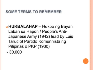 SOME TERMS TO REMEMBER
HUKBALAHAP – Hukbo ng Bayan
Laban sa Hapon / People’s Anti-
Japanese Army (1942) lead by Luis
Taruc of Partido Komunnista ng
Pilipinas o PKP (1930)
- 30,000
 