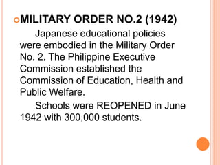 MILITARY ORDER NO.2 (1942)
Japanese educational policies
were embodied in the Military Order
No. 2. The Philippine Executive
Commission established the
Commission of Education, Health and
Public Welfare.
Schools were REOPENED in June
1942 with 300,000 students.
 