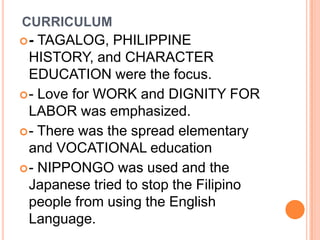 CURRICULUM
- TAGALOG, PHILIPPINE
HISTORY, and CHARACTER
EDUCATION were the focus.
- Love for WORK and DIGNITY FOR
LABOR was emphasized.
- There was the spread elementary
and VOCATIONAL education
- NIPPONGO was used and the
Japanese tried to stop the Filipino
people from using the English
Language.
 