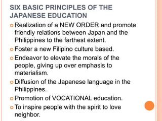 SIX BASIC PRINCIPLES OF THE
JAPANESE EDUCATION
 Realization of a NEW ORDER and promote
friendly relations between Japan and the
Philippines to the farthest extent.
 Foster a new Filipino culture based.
 Endeavor to elevate the morals of the
people, giving up over emphasis to
materialism.
 Diffusion of the Japanese language in the
Philippines.
 Promotion of VOCATIONAL education.
 To inspire people with the spirit to love
neighbor.
 