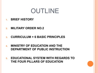 OUTLINE
1. BRIEF HISTORY
2. MILITARY ORDER NO.2
3. CURRICULUM + 6 BASIC PRINCIPLES
4. MINISTRY OF EDUCATION AND THE
DEPARTMENT OF PUBLIC INSTRUCTION
5. EDUCATIONAL SYSTEM WITH REGARDS TO
THE FOUR PILLARS OF EDUCATION
 