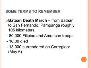 SOME TERMS TO REMEMBER
Bataan Death March – from Bataan
to San Fernando, Pampanga roughly
105 kilometers
- 80,000 Filipino and American troops
- 10,00 died
- 13,000 surrendered on Corregidor
(May 6)
 