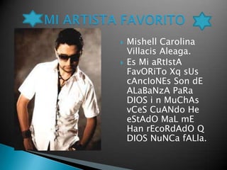    Mishell Carolina
    Villacis Aleaga.
   Es Mi aRtIstA
    FavORiTo Xq sUs
    cAncIoNEs Son dE
    ALaBaNzA PaRa
    DIOS i n MuChAs
    vCeS CuANdo He
    eStAdO MaL mE
    Han rEcoRdAdO Q
    DIOS NuNCa fALla.
 
